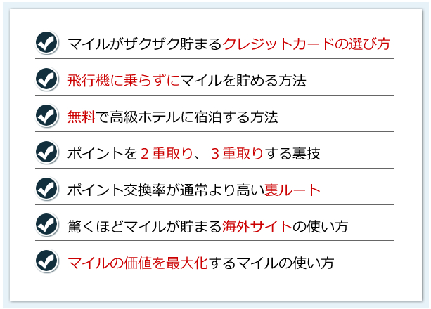 ・マイルがザクザク貯まるクレジットカードの選び方・飛行機に乗らずにマイルを貯める方法・無料で高級ホテルに宿泊する方法・ポイントを２重取り、３重取りする裏技・ポイント交換率が通常より高い裏ルート・驚くほどマイルが貯まる海外サイトの使い方・マイルの価値を最大化するマイルの使い方